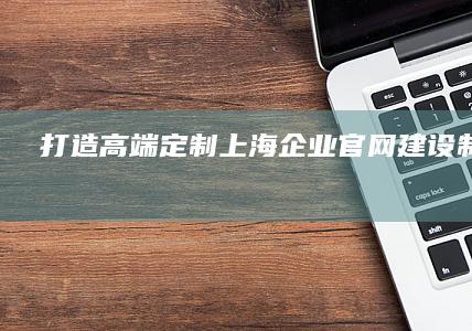 打造高端定制上海企业官网建设制作服务